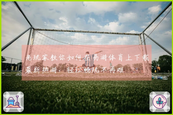 老玩家教你如何在易游体育上下载最新热游，轻松畅玩不再难