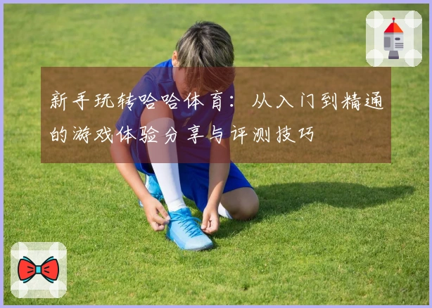 新手玩转哈哈体育：从入门到精通的游戏体验分享与评测技巧
