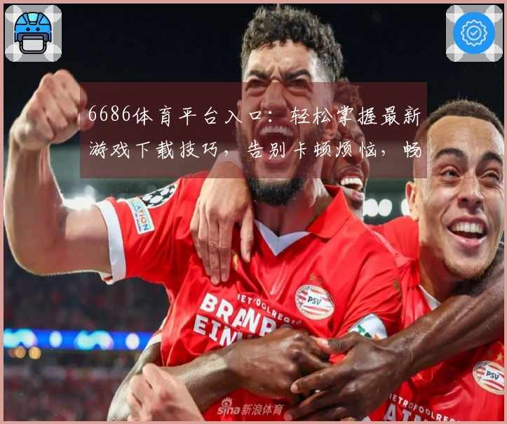 6686体育平台入口：轻松掌握最新游戏下载技巧，告别卡顿烦恼，畅玩无阻！
