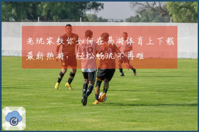 老玩家教你如何在易游体育上下载最新热游，轻松畅玩不再难