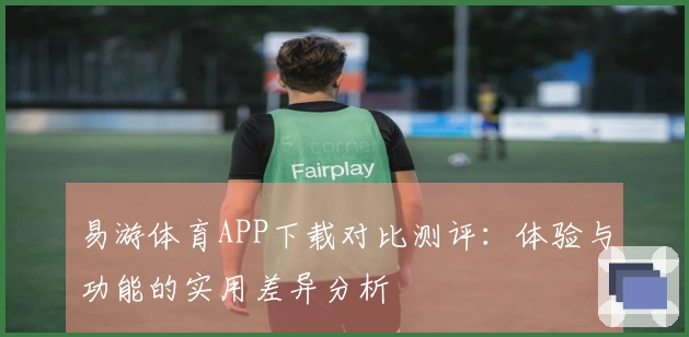 易游体育APP下载对比测评:体验与功能的实用差异分析
