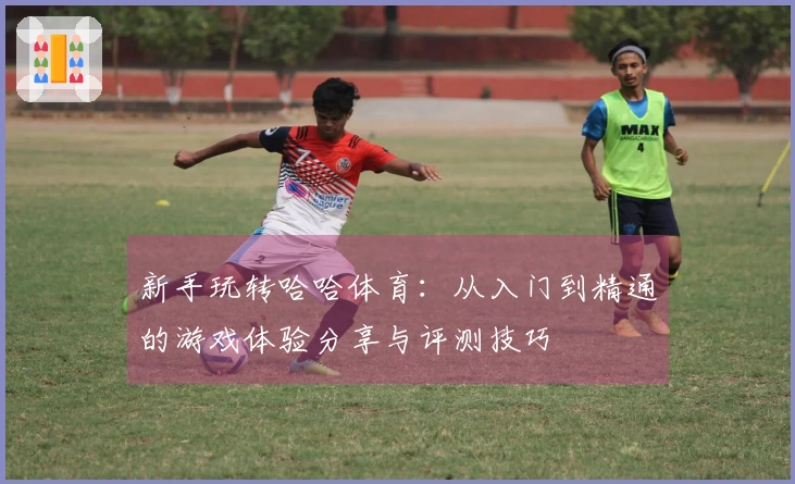 新手玩转哈哈体育：从入门到精通的游戏体验分享与评测技巧