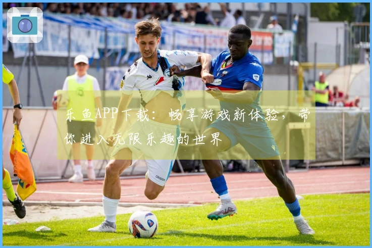 乐鱼APP下载：畅享游戏新体验，带你进入无限乐趣的世界